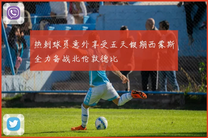 热刺球员意外享受五天假期西蒙斯全力备战北伦敦德比