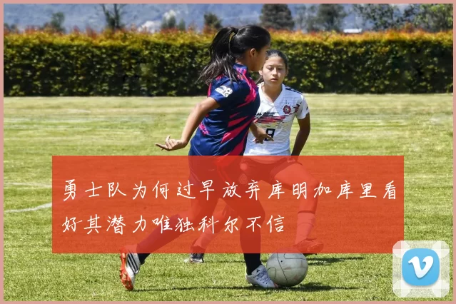 勇士队为何过早放弃库明加库里看好其潜力唯独科尔不信