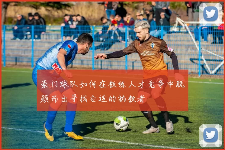 豪门球队如何在教练人才竞争中脱颖而出寻找合适的执教者