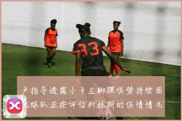 卢指导透露小卡左脚踝伤势持续困扰球队正在评估科林斯的伤情情况