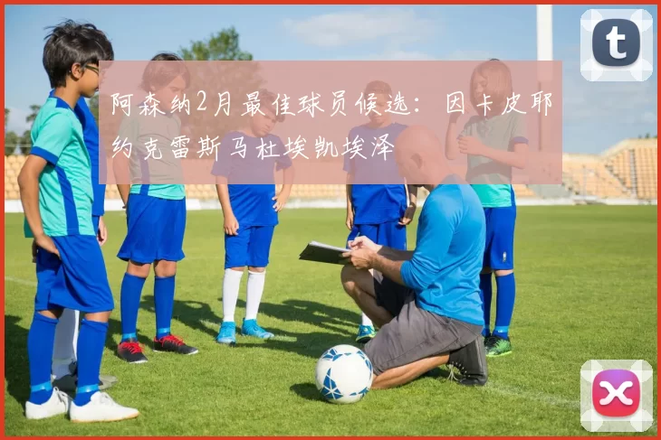 阿森纳2月最佳球员候选：因卡皮耶约克雷斯马杜埃凯埃泽