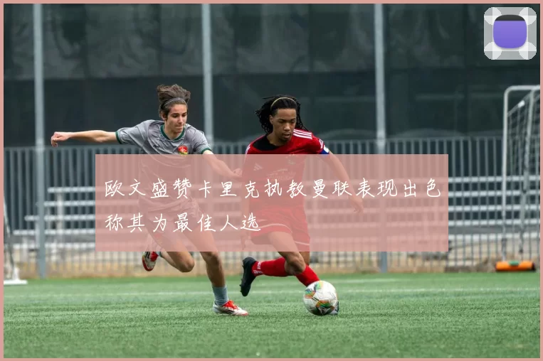 欧文盛赞卡里克执教曼联表现出色称其为最佳人选