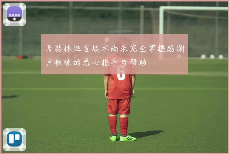 马瑟林坦言战术尚未完全掌握感谢卢教练的悉心指导与帮助